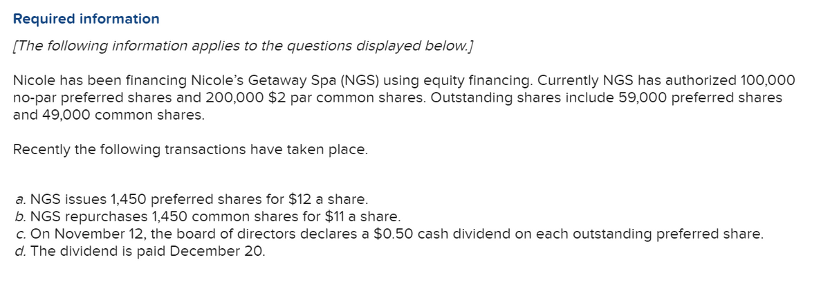 Required information
[The following information applies to the questions displayed below.]
Nicole has been financing Nicole's Getaway Spa (NGS) using equity financing. Currently NGS has authorized 100,000
no-par preferred shares and 200,000 $2 par common shares. Outstanding shares include 59,000 preferred shares
and 49,000 common shares.
Recently the following transactions have taken place.
a. NGS issues 1,450 preferred shares for $12 a share.
b. NGS repurchases 1,450 common shares for $11 a share.
c. On November 12, the board of directors declares a $0.50 cash dividend on each outstanding preferred share.
d. The dividend is paid December 20.