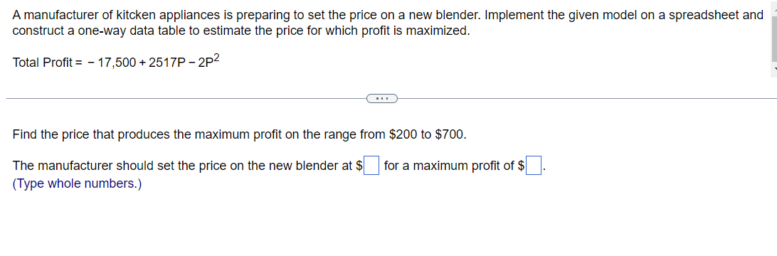 A manufacturer of kitcken appliances is preparing to set the price on a new blender. Implement the given model on a spreadsheet and
construct a one-way data table to estimate the price for which profit is maximized.
Total Profit=17,500 +2517P-2P²
Find the price that produces the maximum profit on the range from $200 to $700.
The manufacturer should set the price on the new blender at $
(Type whole numbers.)
for a maximum profit of $
