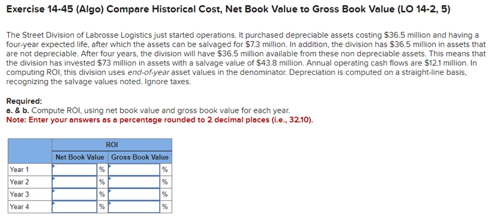 Exercise 14-45 (Algo) Compare Historical Cost, Net Book Value to Gross Book Value (LO 14-2, 5)
The Street Division of Labrosse Logistics just started operations. It purchased depreciable assets costing $36.5 million and having a
four-year expected life, after which the assets can be salvaged for $7.3 million. In addition, the division has $36.5 million in assets that
are not depreciable. After four years, the division will have $36.5 million available from these non depreciable assets. This means that
the division has invested $73 million in assets with a salvage value of $43.8 million. Annual operating cash flows are $12.1 million. In
computing ROI, this division uses end-of-year asset values in the denominator. Depreciation is computed on a straight-line basis,
recognizing the salvage values noted. Ignore taxes.
Required:
a. & b. Compute ROI, using net book value and gross book value for each year.
Note: Enter your answers as a percentage rounded to 2 decimal places (i.e., 32.10).
Year 1
Year 2
Year 3
Year 4
ROI
Net Book Value Gross Book Value
%
%
%
%
%
%
%
%