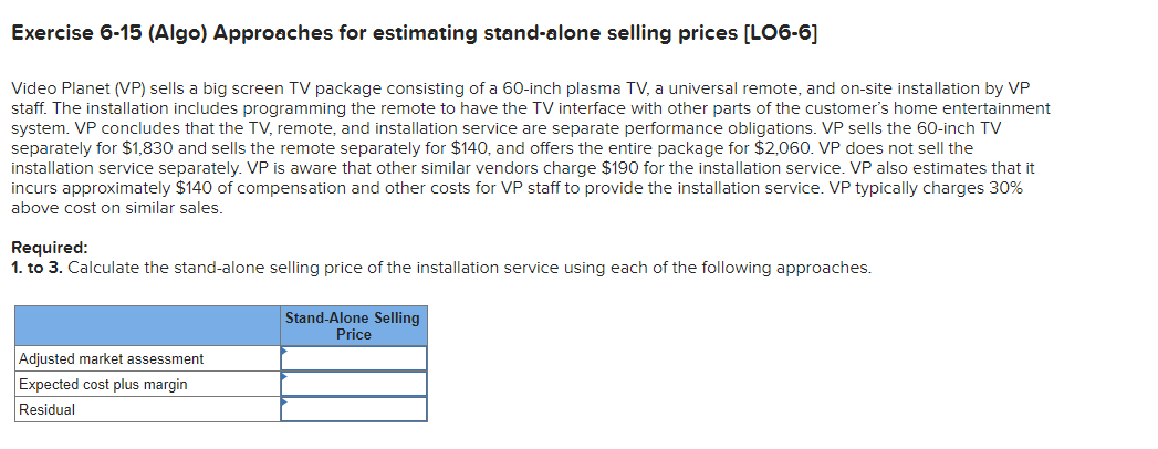 Exercise 6-15 (Algo) Approaches for estimating stand-alone selling prices [LO6-6]
Video Planet (VP) sells a big screen TV package consisting of a 60-inch plasma TV, a universal remote, and on-site installation by VP
staff. The installation includes programming the remote to have the TV interface with other parts of the customer's home entertainment
system. VP concludes that the TV, remote, and installation service are separate performance obligations. VP sells the 60-inch TV
separately for $1,830 and sells the remote separately for $140, and offers the entire package for $2,060. VP does not sell the
installation service separately. VP is aware that other similar vendors charge $190 for the installation service. VP also estimates that it
incurs approximately $140 of compensation and other costs for VP staff to provide the installation service. VP typically charges 30%
above cost on similar sales.
Required:
1. to 3. Calculate the stand-alone selling price of the installation service using each of the following approaches.
Adjusted market assessment
Expected cost plus margin
Residual
Stand-Alone Selling
Price