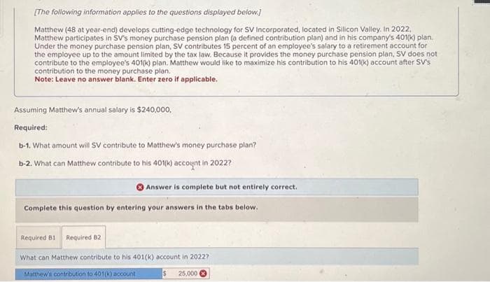 [The following information applies to the questions displayed below.]
Matthew (48 at year-end) develops cutting-edge technology for SV Incorporated, located in Silicon Valley. In 2022,
Matthew participates in SV's money purchase pension plan (a defined contribution plan) and in his company's 401(k) plan.
Under the money purchase pension plan, SV contributes 15 percent of an employee's salary to a retirement account for
the employee up to the amount limited by the tax law. Because it provides the money purchase pension plan, SV does not
contribute to the employee's 401(k) plan. Matthew would like to maximize his contribution to his 401(k) account after SV's
contribution to the money purchase plan.
Note: Leave no answer blank. Enter zero if applicable.
Assuming Matthew's annual salary is $240,000,
Required:
b-1. What amount will SV contribute to Matthew's money purchase plan?
b-2. What can Matthew contribute to his 401(k) account in 2022?
Answer is complete but not entirely correct.
Complete this question by entering your answers in the tabs below.
Required B1 Required B2
What can Matthew contribute to his 401(k) account in 2022?
Matthew's contribution to 401(k) account
25,000