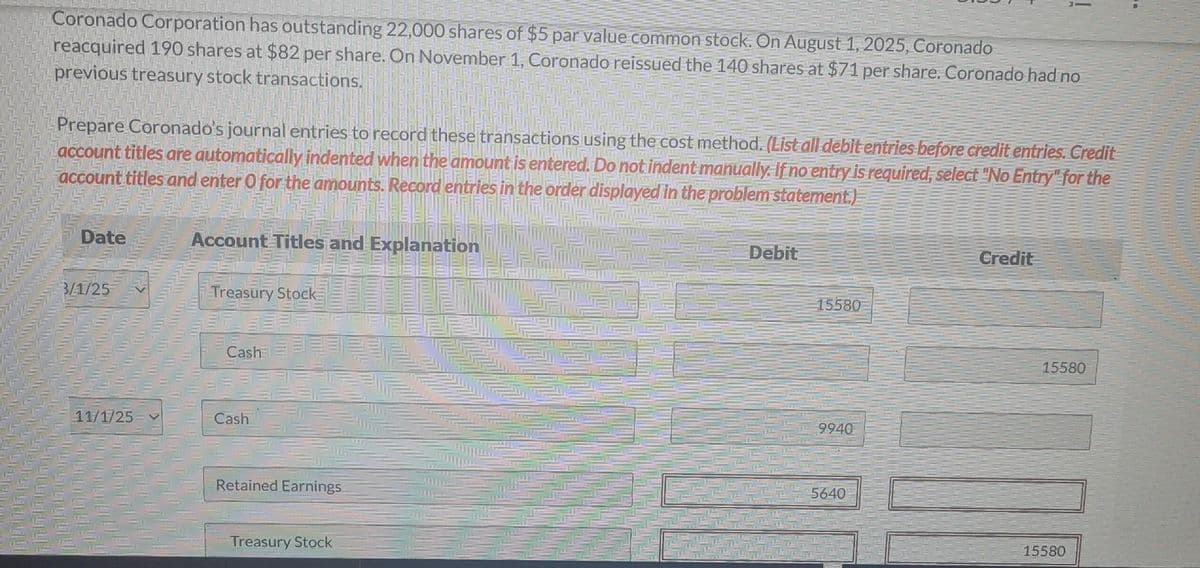 Coronado Corporation has outstanding 22,000 shares of $5 par value common stock. On August 1, 2025, Coronado
reacquired 190 shares at $82 per share. On November 1, Coronado reissued the 140 shares at $71 per share. Coronado had no
previous treasury stock transactions.
Prepare Coronado's journal entries to record these transactions using the cost method. (List all debit entries before credit entries. Credit
account titles are automatically indented when the amount is entered. Do not indent manually. If no entry is required, select "No Entry" for the
account titles and enter O for the amounts. Record entries in the order displayed in the problem statement.)
Date
3/1/25
11/1/25
Account Titles and Explanation
Treasury Stock
Cash
Cash
Retained Earnings
Treasury Stock
Debit
15580
9940
5640
Credit
15580
10
15580