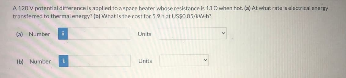 A 120 V potential difference is applied to a space heater whose resistance is 13Q when hot. (a) At what rate is electrical energy
transferred to thermal energy? (b) What is the cost for 5.9 h at US$0.05/kW-h?
(a) Number
i
Units
(b) Number
i
Units
