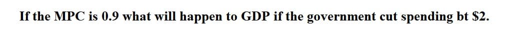 If the MPC is 0.9 what will happen to GDP if the government cut spending bt $2.
