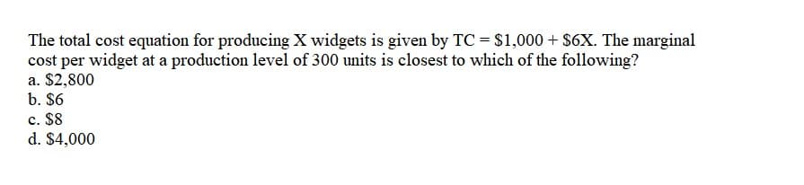 The total cost equation for producing X widgets is given by TC = $1,000 + $6X. The marginal
cost per widget at a production level of 300 units is closest to which of the following?
a. $2,800
b. $6
c. $8
d. $4,000
