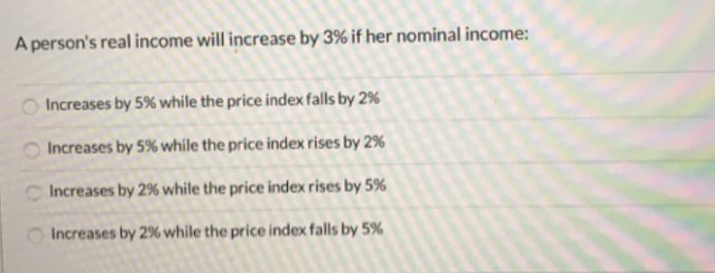 A person's real income will increase by 3% if her nominal income:
O Increases by 5% while the price index falls by 2%
Increases by 5% while the price index rises by 2%
Increases by 2% while the price index rises by 5%
Increases by 2% while the price index falls by 5%
