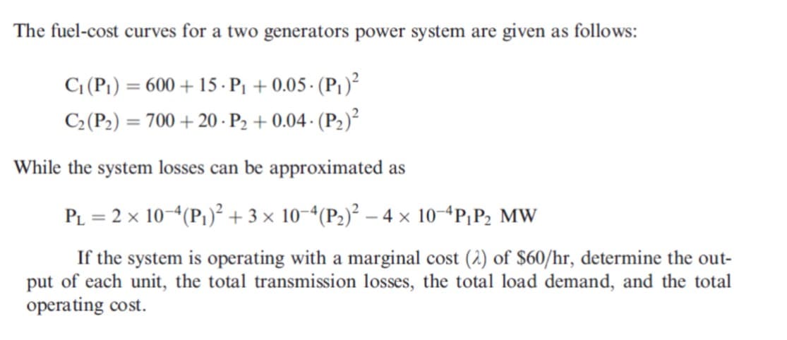 The fuel-cost curves for a two generators power system are given as follows:
C¡ (P1) = 600 + 15 · P1 + 0.05 · (P1)²
C2(P2) = 700 + 20 - P2 + 0.04 · (P2)²
%3D
While the system losses can be approximated as
PL = 2 x 10“(P1)² + 3 × 10-ª(P3)² – 4 × 10“P;P2 MW
If the system is operating with a marginal cost (2) of $60/hr, determine the out-
put of each unit, the total transmission losses, the total load demand, and the total
operating cost.
