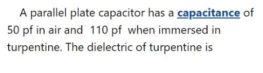 A parallel plate capacitor has a capacitance of
50 pf in air and 110 pf when immersed in
turpentine. The dielectric of turpentine is
