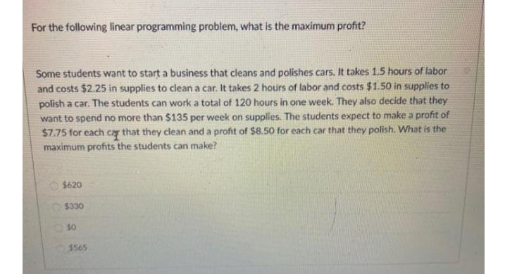 For the following linear programming problem, what is the maximum profit?
Some students want to start a business that cleans and polishes cars. It takes 1.5 hours of labor
and costs $2.25 in supplies to clean a car. It takes 2 hours of labor and costs $1.50 in supplies to
polish a car. The students can work a total of 120 hours in one week. They also decide that they
want to spend no more than $135 per week on supplies. The students expect to make a profit of
$7.75 for each cay that they clean and a profit of $8.50 for each car that they polish. What is the
maximum profits the students can make?
$620
$330
$565
