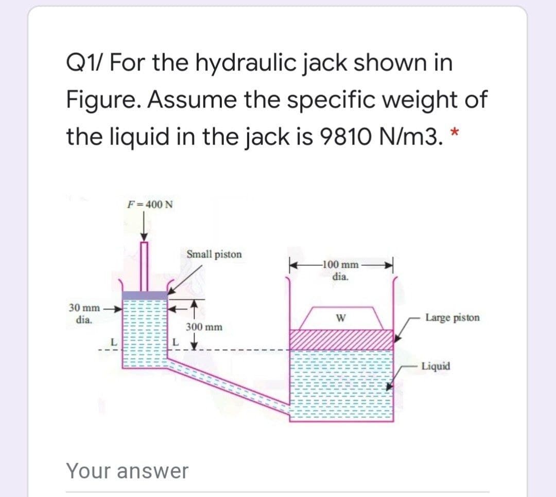 Q1/ For the hydraulic jack shown in
Figure. Assume the specific weight of
the liquid in the jack is 9810 N/m3. *
F = 400 N
Small piston
-100 mm
dia.
30 mm
dia.
Large piston
300 mm
Liquid
Your answer
