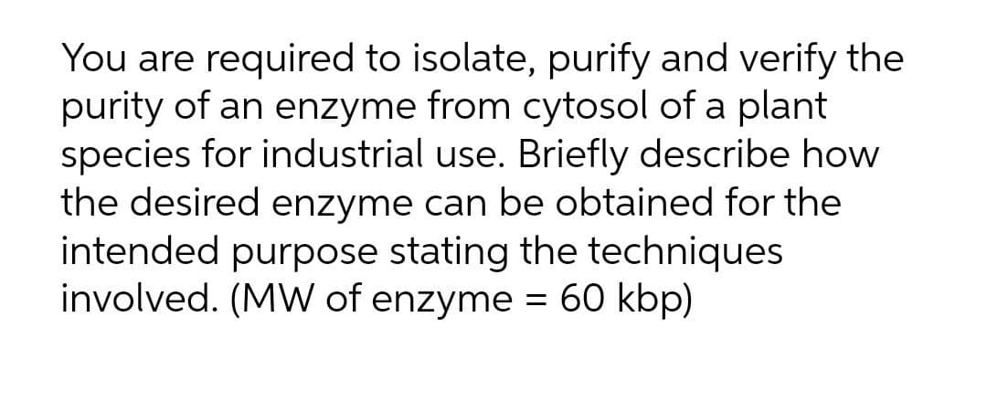 You are required to isolate, purify and verify the
purity of an enzyme from cytosol of a plant
species for industrial use. Briefly describe how
the desired enzyme can be obtained for the
intended purpose stating the techniques
involved. (MW of enzyme = 60 kbp)

