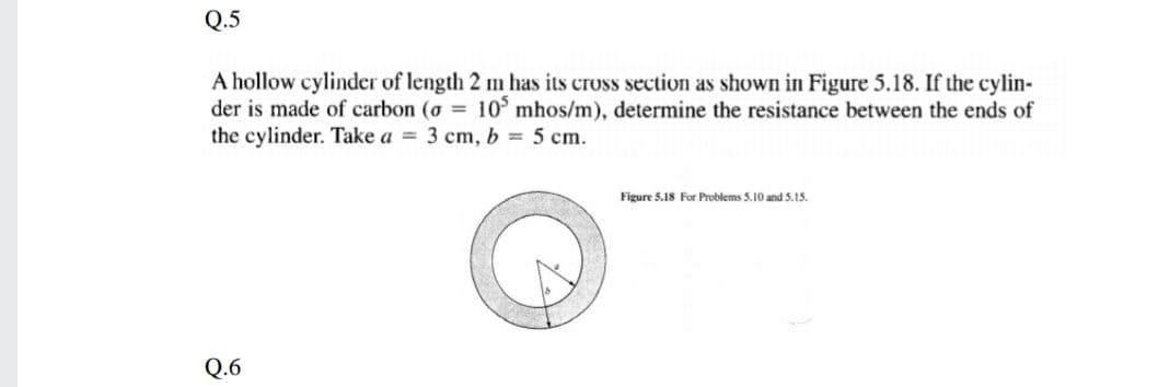 Q.5
A hollow cylinder of length 2 m has its cross section as shown in Figure 5.18. If the cylin-
der is made of carbon (o 10 mhos/m), determine the resistance between the ends of
the cylinder. Take a = 3 cm, b = 5 cm.
Figure 5.18 For Problems 5.10 and 5.15.
Q.6
