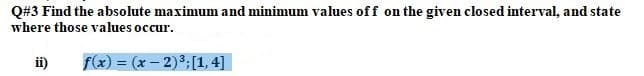 Q#3 Find the absolute maximum and minimum values off on the given closed interval, and state
where those values occur.
ii)
f(x) = (x – 2)3;[1, 4]
