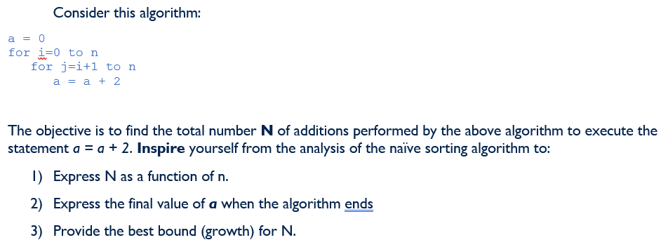 Consider this algorithm:
a = 0
for i=0 to n
for j=i+1 to n
a = a + 2
The objective is to find the total number N of additions performed by the above algorithm to execute the
statement a = a + 2. Inspire yourself from the analysis of the naïive sorting algorithm to:
I) Express N as a function of n.
2) Express the final value of a when the algorithm ends
3) Provide the best bound (growth) for N.
