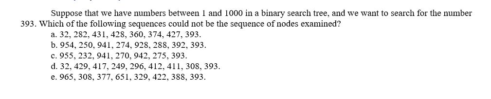 Suppose that we have numbers between 1 and 1000 in a binary search tree, and we want to search for the number
393. Which of the following sequences could not be the sequence of nodes examined?
а. 32, 282, 431, 428, 360, 374, 427, 393.
b. 954, 250, 941, 274, 928, 288, 392, 393.
с. 955, 232, 941, 270, 942, 275, 393.
d. 32, 429, 417, 249, 296, 412, 411, 308, 393.
e. 965, 308, 377, 651, 329, 422, 388, 393.
