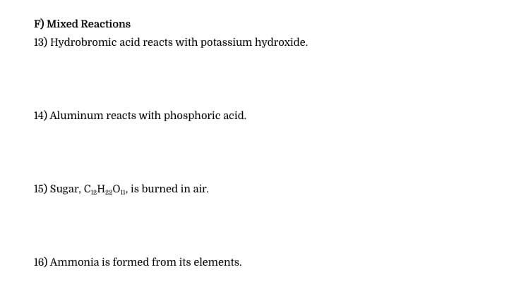 F) Mixed Reactions
13) Hydrobromic acid reacts with potassium hydroxide.
14) Aluminum reacts with phosphoric acid.
15) Sugar, C,H,„0, is burned in air.
16) Ammonia is formed from its elements.
