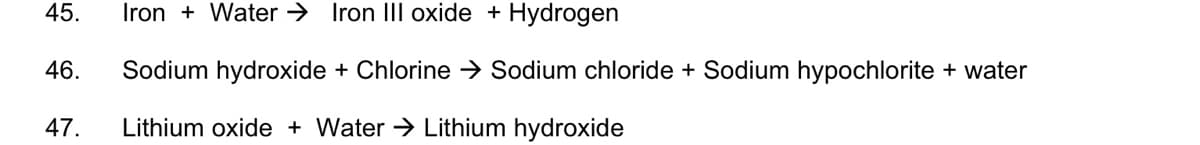 45.
Iron + Water → Iron III oxide + Hydrogen
46.
Sodium hydroxide + Chlorine > Sodium chloride + Sodium hypochlorite + water
47.
Lithium oxide + Water → Lithium hydroxide
