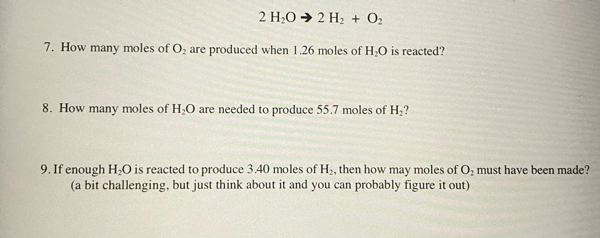 2 H2O → 2 H2 + O2
7. How many moles of O2 are produced when 1.26 moles of H,O is reacted?
8. How many moles of H2O are needed to produce 55.7 moles of H2?
9. If enough H,O is reacted to produce 3.40 moles of H2, then how may moles of O, must have been made?
(a bit challenging, but just think about it and you can probably figure it out)
