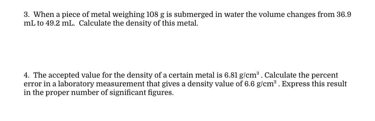 3. When a piece of metal weighing 108 g is submerged in water the volume changes from 36.9
mL to 49.2 mL. Calculate the density of this metal.
4. The accepted value for the density of a certain metal is 6.81 g/cm³ . Calculate the percent
error in a laboratory measurement that gives a density value of 6.6 g/cm³ . Express this result
in the proper number of significant figures.
