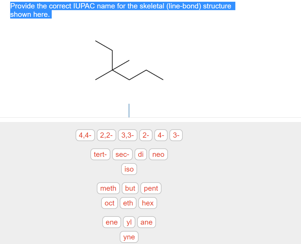 Provide the correct IUPAC name for the skeletal (line-bond) structure
shown here.
4,4-
2,2- 3,3- 2-
4-
3-
tert-
sec-
di
neo
iso
meth
but
pent
oct
eth
hex
ene
yl
ane
yne
