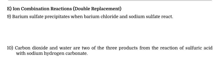 E) Ion Combination Reactions (Double Replacement)
9) Barium sulfate precipitates when barium chloride and sodium sulfate react.
10) Carbon dioxide and water are two of the three products from the reaction of sulfuric acid
with sodium hydrogen carbonate.
