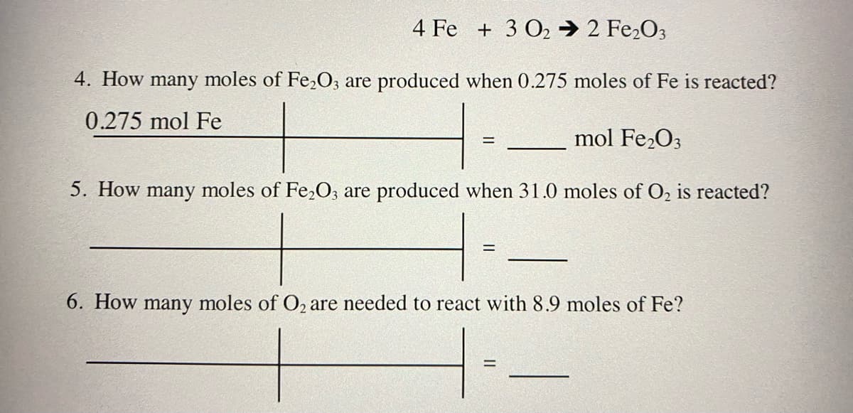 4 Fe + 3 O2 → 2 Fe,O3
4. How many moles of Fe,O, are produced when 0.275 moles of Fe is reacted?
0.275 mol Fe
mol Fe2O3
5. How many moles of Fe,O; are produced when 31.0 moles of O, is reacted?
6. How many moles of O2 are needed to react with 8.9 moles of Fe?
