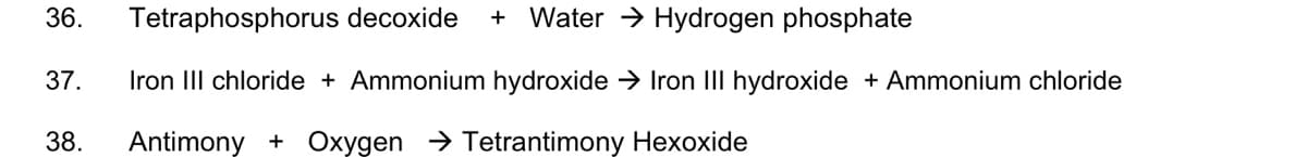 36.
Tetraphosphorus decoxide
+ Water → Hydrogen phosphate
37.
Iron III chloride + Ammonium hydroxide → Iron III hydroxide + Ammonium chloride
38.
Antimony + Oxygen → Tetrantimony Hexoxide
