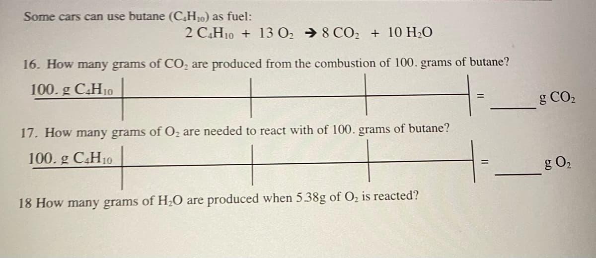 Some cars can use butane (C,H10) as fuel:
2 C,H10 + 13 02 → 8 CO2 + 10 H2O
16. How many grams of CO, are produced from the combustion of 100. grams of butane?
100. g C.H10
g CO2
17. How many grams of O2 are needed to react with of 100. grams of butane?
100. g C,H10
g O2
18 How many grams of H2O are produced when 5.38g of O2 is reacted?
