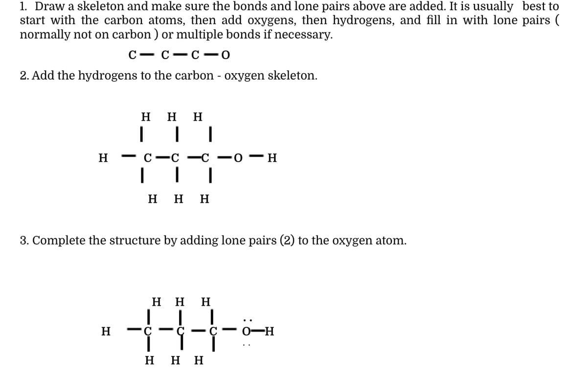 1. Draw a skeleton and make sure the bonds and lone pairs above are added. It is usually best to
start with the carbon atoms, then add oxygens, then hydrogens, and fill in with lone pairs (
normally not on carbon ) or multiple bonds if necessary.
С — С — С —о
2. Add the hydrogens to the carbon - oxygen skeleton.
ннн
H
С —С
|
ннн
3. Complete the structure by adding lone pairs (2) to the oxygen atom.
ннн
H
0-H
ннн
