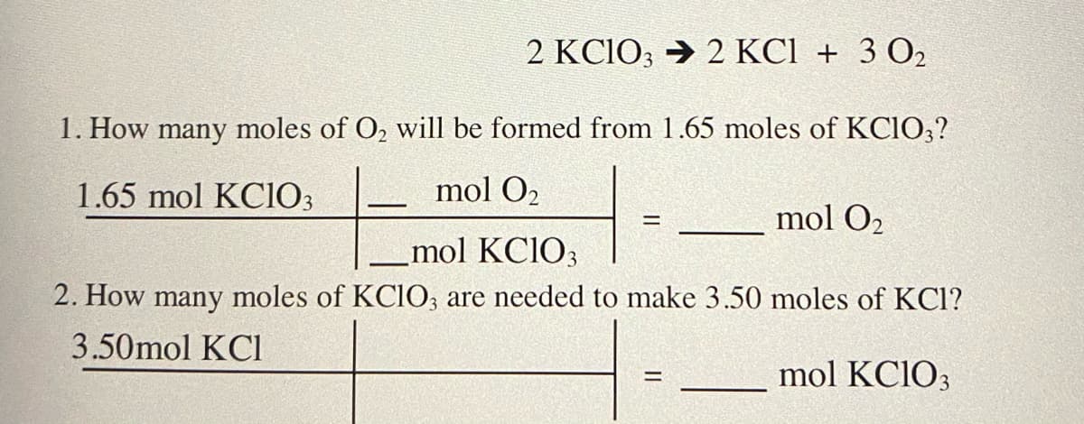 2 KC1O; → 2 KC1 + 3 02
1. How many moles of O, will be formed from 1.65 moles of KCIO,?
1.65 mol KC1O3
mol O2
mol O2
%3D
mol KCIO3
2. How many moles of KCIO; are needed to make 3.50 moles of KCl?
3.50mol KCI
mol KCIO3
