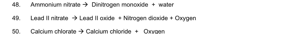 48.
Ammonium nitrate → Dinitrogen monoxide + water
49.
Lead II nitrate → Lead II oxide + Nitrogen dioxide + Oxygen
50.
Calcium chlorate → Calcium chloride + Oxygen
