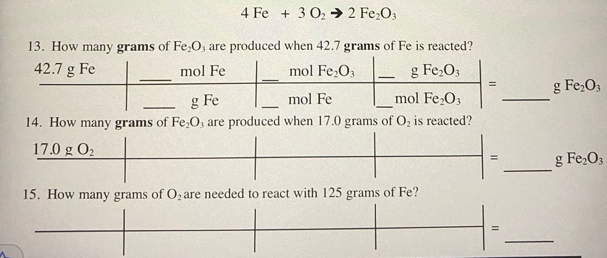 4 Fe + 3 O2 → 2 Fe,O3
13. How many grams of Fe,O3 are produced when 42.7 grams of Fe is reacted?
42.7 g Fe
mol Fe
mol Fe2O3
g Fe2O3
g Fe2O3
%3D
g Fe
mol Fe
mol Fe,O3
14. How many grams of Fe,O; are produced when 17.0 grams of O, is reacted?
17.0 g O2
g Fe,O3
15. How many grams of O2 are needed to react with 125 grams of Fe?

