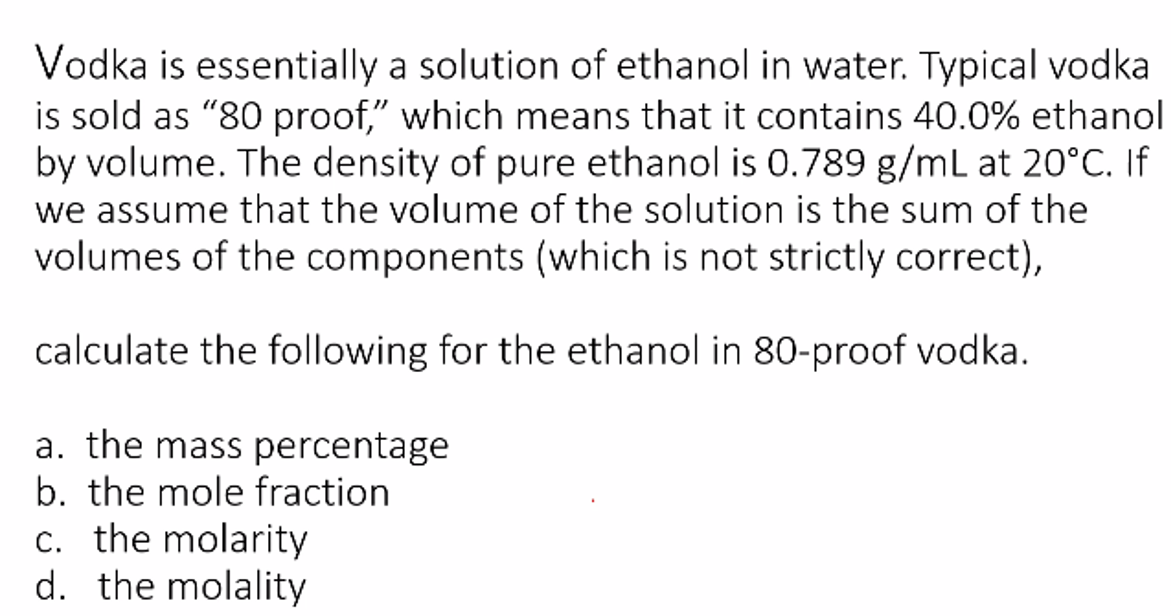 Vodka is essentially a solution of ethanol in water. Typical vodka
is sold as "80 proof," which means that it contains 40.0% ethanol
by volume. The density of pure ethanol is 0.789 g/mL at 20°C. If
we assume that the volume of the solution is the sum of the
volumes of the components (which is not strictly correct),
calculate the following for the ethanol in 80-proof vodka.
a. the mass percentage
b. the mole fraction
c. the molarity
d. the molality
