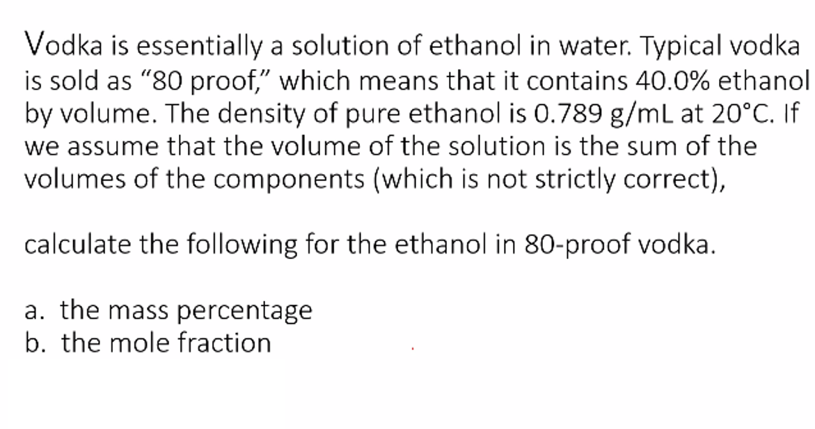 Vodka is essentially a solution of ethanol in water. Typical vodka
is sold as "80 proof," which means that it contains 40.0% ethanol
by volume. The density of pure ethanol is 0.789 g/mL at 20°C. If
we assume that the volume of the solution is the sum of the
volumes of the components (which is not strictly correct),
calculate the following for the ethanol in 80-proof vodka.
a. the mass percentage
b. the mole fraction
