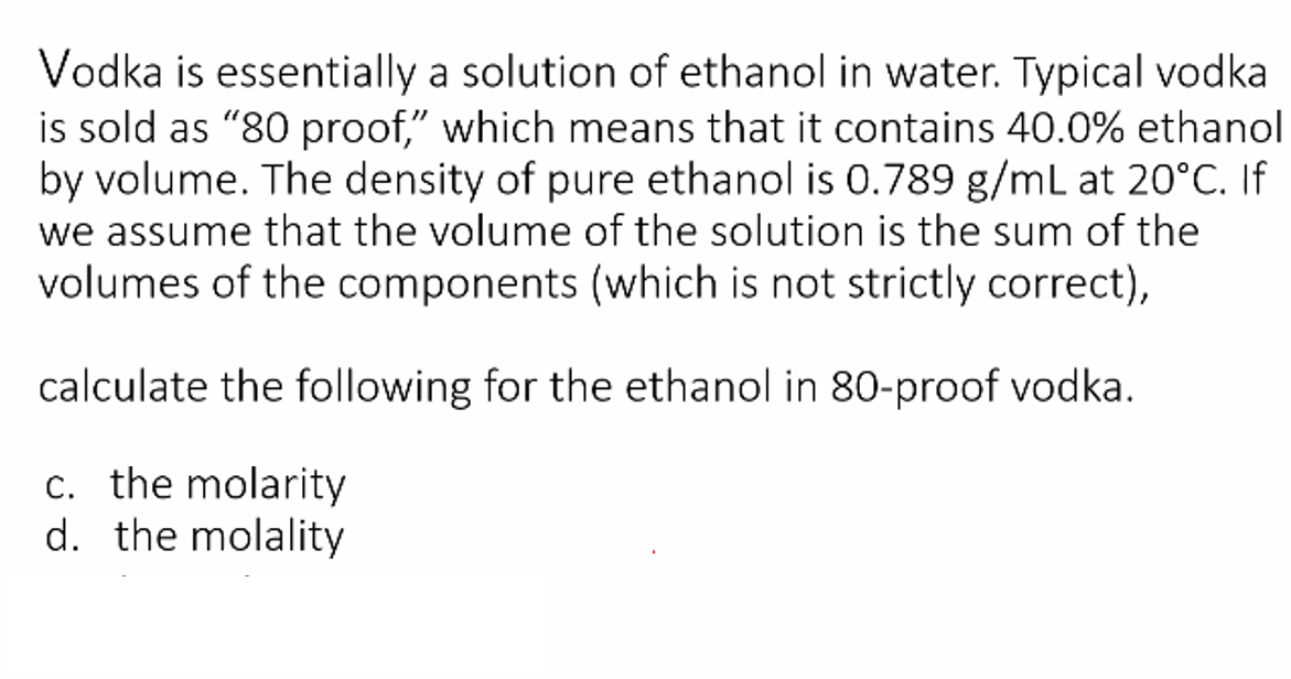 Vodka is essentially a solution of ethanol in water. Typical vodka
is sold as "80 proof," which means that it contains 40.0% ethanol
by volume. The density of pure ethanol is 0.789 g/mL at 20°C. If
we assume that the volume of the solution is the sum of the
volumes of the components (which is not strictly correct),
calculate the following for the ethanol in 80-proof vodka.
c. the molarity
d. the molality
