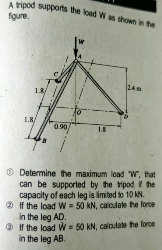 A tripod supports the load W as shown in the
figure.
2.4 m
1.8
D.
1.8
0.90
1.8
O Determine the maximum load "W", that
can be supported by the tripod if the
capacity of each leg is limited to 10 kN.
If the load W = 50 kN, calculate the force
in the leg AD.
® If the load W = 50 kN, calculate the force
in the leg AB.
