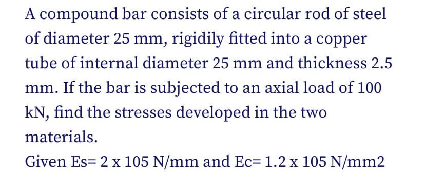 A compound bar consists of a circular rod of steel
of diameter 25 mm, rigidily fitted into a copper
tube of internal diameter 25 mm and thickness 2.5
mm. If the bar is subjected to an axial load of 100
kN, find the stresses developed in the two
materials.
Given Es= 2 x 105 N/mm and Ec= 1.2 x 105 N/mm2