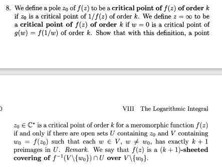 8. We define a pole zo of f(z) to be a critical point of f(z) of order k
if zo is a critical point of 1/f(z) of order k. We define z = ∞ to be
a critical point of f(2) of order k if w = 0 is a critical point of
g(w) = f(1/w) of order k. Show that with this definition, a point
VIII The Logarithmic Integral
zo € C* is a critical point of order k for a meromorphic function f(2)
if and only if there are open sets U containing zo and V containing
wo = f(z0) such that each w e V, w # wo, has exactly k + 1
preimages in U. Remark. We say that f(z) is a (k + 1)-sheeted
covering of f-1(V\{wo}) nU over V\{wo}.
