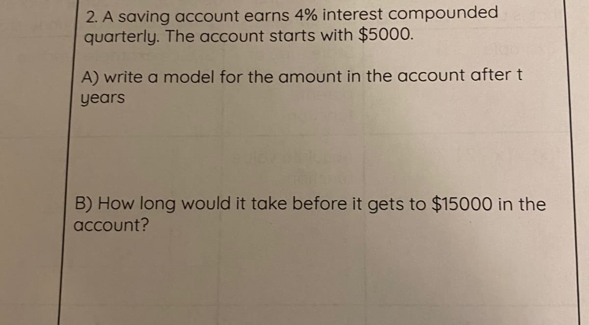 2. A saving account earns 4% interest compounded
quarterly. The account starts with $5000.
A) write a model for the amount in the account after t
years
B) How long would it take before it gets to $15000 in the
account?

