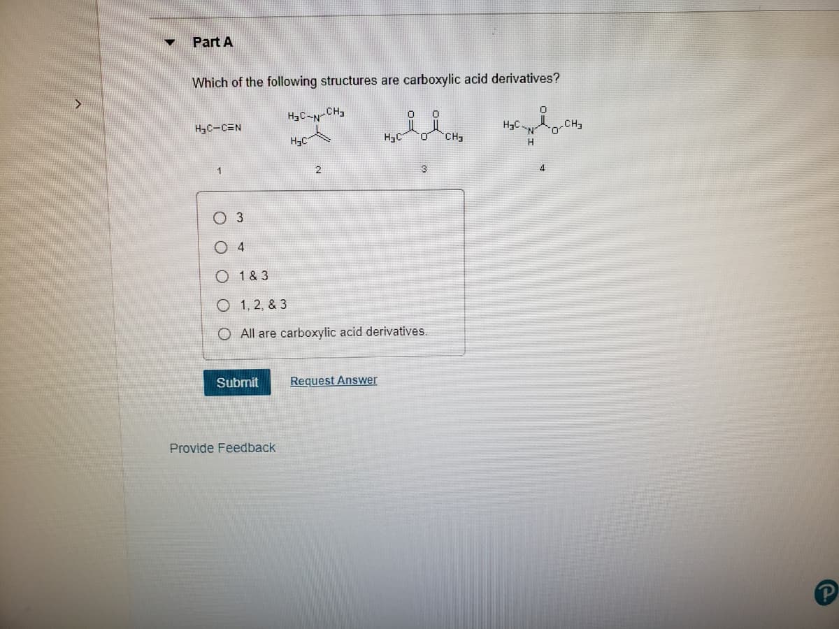 Part A
Which of the following structures are carboxylic acid derivatives?
H3C-N-CH3
H3C-CEN
CH3
H3C
H3C
O.
CH3
H
1.
3
O 3
O 4
O 1 & 3
O 1, 2, & 3
O All are carboxylic acid derivatives.
