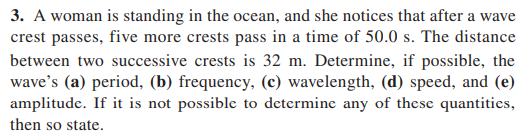 3. A woman is standing in the ocean, and she notices that after a wave
crest passes, five more crests pass in a time of 50.0 s. The distance
between two successive crests is 32 m. Determine, if possible, the
wave's (a) period, (b) frequency, (c) wavelength, (d) speed, and (e)
amplitude. If it is not possible to determine any of these quantities,
then so state.
