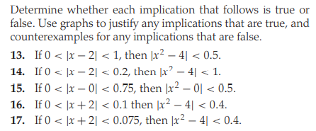 Determine whether each implication that follows is true or
false. Use graphs to justify any implications that are true, and
counterexamples for any implications that are false.
13. If 0 < |x – 2| < 1, then |x² – 4| < 0.5.
14. If 0 < |x – 2| < 0.2, then |x – 4| < 1.
15. If0 < |x - 이 < 0.75, then |x2-이 < 0.5.
16. If 0 < |x + 2| < 0.1 then |x² – 4| < 0.4.
17. If 0 < |x + 2| < 0.075, then |x² – 4| < 0.4.
