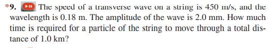 *9. m The speed of a transverse wave on a string is 450 m/s, and the
wavelength is 0.18 m. The amplitude of the wave is 2.0 mm. How much
time is required for a particle of the string to move through a total dis-
tance of 1.0 km?
