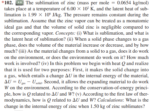 | The sublimation of zinc (mass per mole = 0.0654 kg/mol)
takes place at a temperature of 6.00 × 10² K, and the latent heat of sub-
limation is 1.99 × 10º J/kg. The pressure remains constant during the
sublimation. Assume that the zine vapor can be treated as a monatomie
ideal gas and that the volume of solid zinc is negligible compared to
the corresponding vapor. Concepts: (i) What is sublimation, and what is
the latent heat of sublimation? (ii) When a solid phase changes to a gas
phase, does the volume of the material increase or decrease, and by how
much? (iii) As the material changes from a solid to a gas, does it do work
on the environment, or does the environment do work on it? How much
work is involved? (iv) In this problem we begin with heat Q and realize
that it is used for two purposes: First, it makes the solid change into
a gas, which entails a change AU in the internal energy of the material,
AU = Ugus - Usolid. Second, it allows the expanding material to do work
W on the environment. According to the conservation-of-energy princi-
ple, how is Q related to AU and W? (v) According to the first law of ther-
modynamics, how is Q related to AU and W? Calculations: What is the
change in the internal energy of zinc when 1.50 kg of zinc sublimates?
*102.
