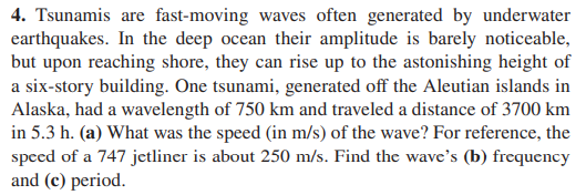 4. Tsunamis are fast-moving waves often generated by underwater
earthquakes. In the deep ocean their amplitude is barely noticeable,
but upon reaching shore, they can rise up to the astonishing height of
a six-story building. One tsunami, generated off the Aleutian islands in
Alaska, had a wavelength of 750 km and traveled a distance of 3700 km
in 5.3 h. (a) What was the speed (in m/s) of the wave? For reference, the
speed of a 747 jetliner is about 250 m/s. Find the wave's (b) frequency
and (c) period.
