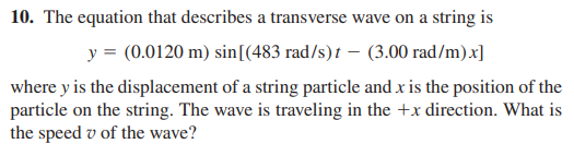 10. The equation that describes a transverse wave on a string is
y = (0.0120 m) sin[(483 rad/s)t – (3.00 rad/m)x]
where y is the displacement of a string particle and x is the position of the
particle on the string. The wave is traveling in the +x direction. What is
the speed v of the wave?
