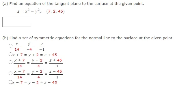 (a) Find an equation of the tangent plane to the surface at the given point.
z = x? - y?,
(7, 2, 45)
(b) Find a set of symmetric equations for the normal line to the surface at the given point.
y
14
-4
-1
Ox + 7 = y + 2 = z + 45
x + 7
y + 2
z + 45
14
-4
-:
x - 7
y - 2
z - 45
14
-4
-1
Ox - 7 = y - 2 = z - 45
