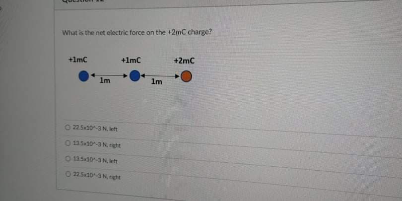 What is the net electric force on the +2mC charge?
+1mC
+1mC
+2mC
1m
1m
O 22.5x10-3 N, left
0 13.5x10-3 N, right
O 135x10-3 N, left
0 225x10-3 N, right
