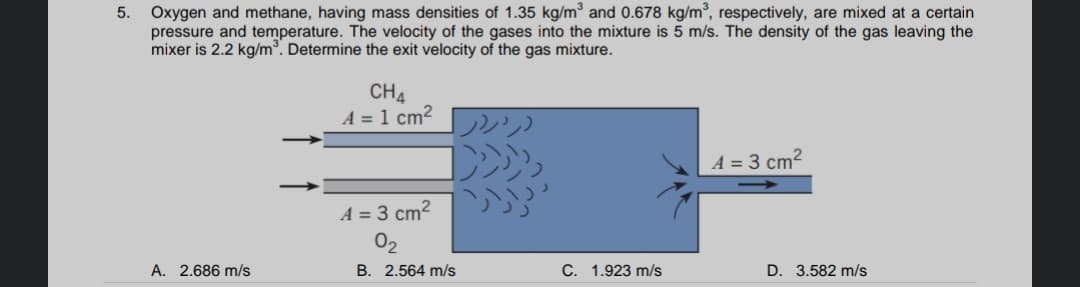 Oxygen and methane, having mass densities of 1.35 kg/m³ and 0.678 kg/m³, respectively, are mixed at a certain
pressure and temperature. The velocity of the gases into the mixture is 5 m/s. The density of the gas leaving the
mixer is 2.2 kg/m°. Determine the exit velocity of the gas mixture.
CH4
A = 1 cm²
A = 3 cm²
A = 3 cm2
02
A. 2.686 m/s
B. 2.564 m/s
C. 1.923 m/s
D. 3.582 m/s
5.
