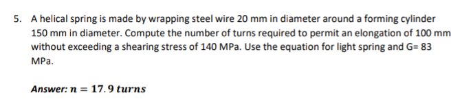 5. A helical spring is made by wrapping steel wire 20 mm in diameter around a forming cylinder
150 mm in diameter. Compute the number of turns required to permit an elongation of 100 mm
without exceeding a shearing stress of 140 MPa. Use the equation for light spring and G= 83
MРа.
Answer: n = 17.9 turns
